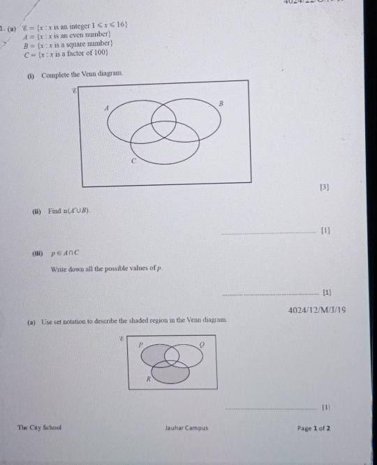 8= x:x is an integer 1≤slant x≤slant 16
A= x:x is an even number
B= x:x is a square number
C= x : x is a factor of 100) 
(I) Complete the Venn diagram. 
[3] 
(I) Find n(A'∪ B). 
_[1] 
(iii) p∈ A∩ C
Write down all the possible values of p. 
_[1] 
4024/12/M/J/19 
(a) Use set notation to describe the shaded region in the Venn diagram.
8
P
R 
_[1| 
The City School Jauhar Campus Page 1 of 2