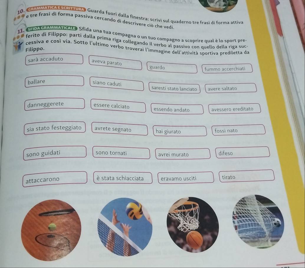 GRAMMATICA E SCRITTURA Guarda fuori dalla finestra: scrivi sul quaderno tre frasi di forma attiva
e tre frasi di forma passiva cercando di descrivere ciò che vedi.
11.SFIDA GRAMMATICALE) Sfida una tua compagna o un tuo compagno a scoprire qual è lo sport pre-
ferito di Filippo: parti dalla prima riga collegando il verbo al passivo con quello della riga suc-
cessiva e così via. Sotto l'ultimo verbo troverai l'immagine dell'attività sportiva prediletta da
Filippo.
sará accaduto
aveva parato
guardo fummo accerchiati
ballare
siano caduti
saresti stato lanciato avere saltato
danneggerete essere calciato essendo andato avessero ereditato
sia stato festeggiato avrete segnato hai giurato
fossi nato
sono guidati difeso
sono tornati avrei murato
attaccarono
è stata schiacciata eravamo usciti tirato