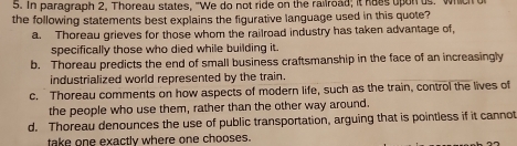 In paragraph 2, Thoreau states, "We do not ride on the railroad; it hoes upon us. which
the following statements best explains the figurative language used in this quote?
a. Thoreau grieves for those whom the railroad industry has taken advantage of,
specifically those who died while building it.
b. Thoreau predicts the end of small business craftsmanship in the face of an increasingly
industrialized world represented by the train.
c. Thoreau comments on how aspects of modern life, such as the train, control the lives of
the people who use them, rather than the other way around.
d. Thoreau denounces the use of public transportation, arguing that is pointless if it cannot
take one exactly where one chooses.