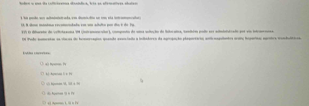 Sobre o uma da ceftriaxona dissódica, leia as afirmativas abaisor
1 So pode ser administrada em domicílio se em via intrampscular
I1 A dose másima recomendada em um adulto por dia é de 79.
IILO diuente de ceitriasona IM (intranuicular), composto de uma solução de lidocaina, também pode ser administrado por via intravenosa.
IV Pode aumentar os riscos de hemorragias quando assoriada a iibidores da agregação plaquetária; anticoagulantes orais; heparína; agentes tromboliticos.
Estão ceretas:
a) Apenas (V
b) Apeoas I o fV
) Aponas II, III e IV
①) Apenas () e IV
o) Apenas I, Il e [V