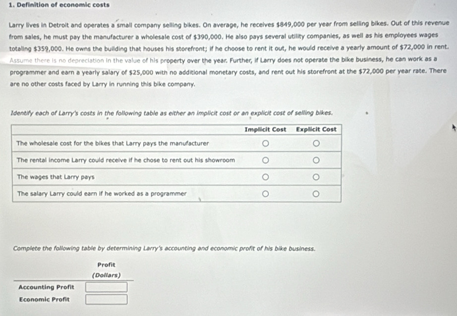 Definition of economic costs 
Larry lives in Detroit and operates a small company selling bikes. On average, he receives $849,000 per year from selling bikes. Out of this revenue 
from sales, he must pay the manufacturer a wholesale cost of $390,000. He also pays several utility companies, as well as his employees wages 
totaling $359,000. He owns the building that houses his storefront; if he choose to rent it out, he would receive a yearly amount of $72,000 in rent. 
Assume there is no depreciation in the value of his property over the year. Further, if Larry does not operate the bike business, he can work as a 
programmer and earn a yearly salary of $25,000 with no additional monetary costs, and rent out his storefront at the $72,000 per year rate. There 
are no other costs faced by Larry in running this bike company. 
Identify each of Larry's costs in the following table as either an implicit cost or an explicit cost of selling bikes. 
Complete the following table by determining Larry’s accounting and economic profit of his bike business. 
Profit 
(Dollars) 
Accounting Profit 
Economic Profit