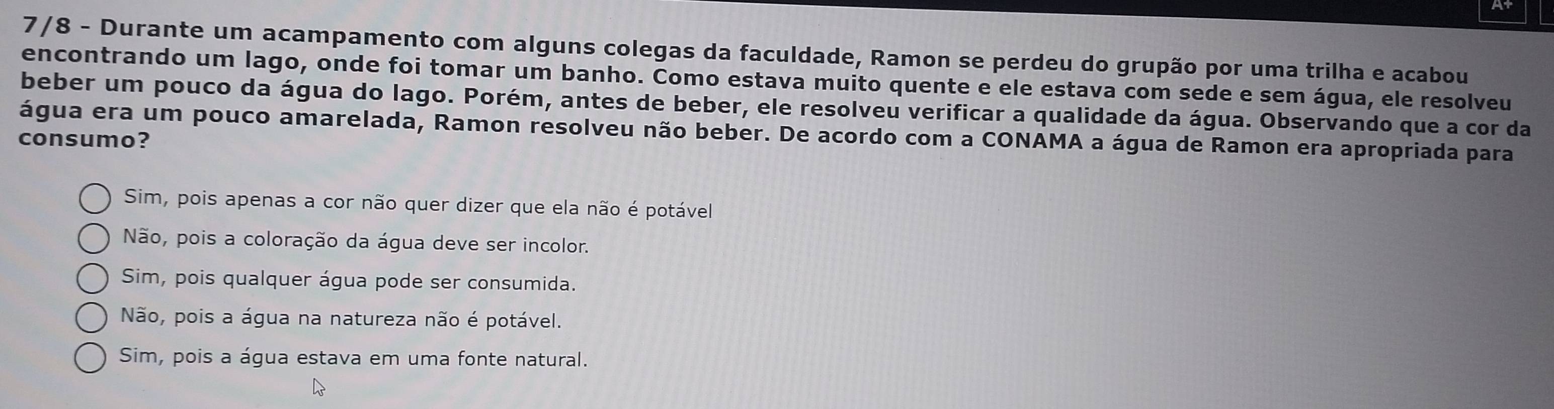 At
7/8 - Durante um acampamento com alguns colegas da faculdade, Ramon se perdeu do grupão por uma trilha e acabou
encontrando um lago, onde foi tomar um banho. Como estava muito quente e ele estava com sede e sem água, ele resolveu
beber um pouco da água do lago. Porém, antes de beber, ele resolveu verificar a qualidade da água. Observando que a cor da
água era um pouco amarelada, Ramon resolveu não beber. De acordo com a CONAMA a água de Ramon era apropriada para
consumo?
Sim, pois apenas a cor não quer dizer que ela não é potável
Não, pois a coloração da água deve ser incolor.
Sim, pois qualquer água pode ser consumida.
Não, pois a água na natureza não é potável.
Sim, pois a água estava em uma fonte natural.