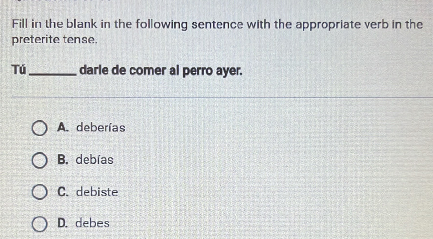 Fill in the blank in the following sentence with the appropriate verb in the
preterite tense.
Tú_ darle de comer al perro ayer.
A. deberías
B. debías
C. debiste
D. debes