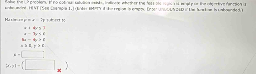 Solve the LP problem. If no optimal solution exists, indicate whether the feasible region is empty or the objective function is
unbounded. HINT [See Example 1.] (Enter EMPTY if the region is empty. Enter UNBOUNDED if the function is unbounded.)
Maximize p=x-2y subject to
x+4y≤ 7
x-3y≤ 0
6x-4y≥ 0
x≥ 0, y≥ 0.
p=□
(x,y)=(□ _* )