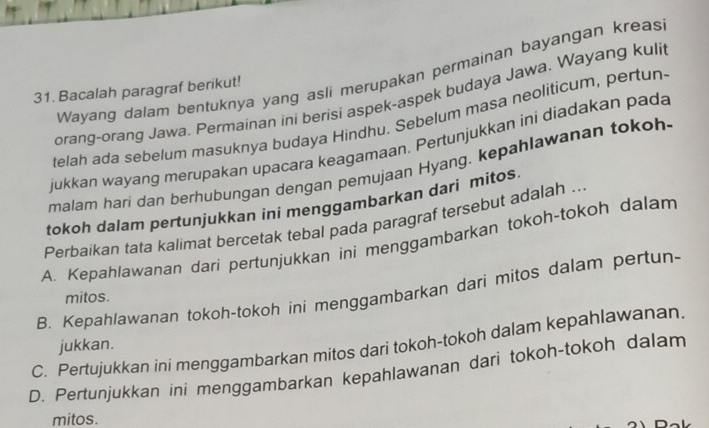 Wayang dalam bentuknya yang asli merupakan permainan bayangan kreas
31. Bacalah paragraf berikut!
orang-orang Jawa. Permainan ini berisi aspek-aspek budaya Jawa. Wayang kuli
telah ada sebelum masuknya budaya Hindhu. Sebelum masa neoliticum, pertun
jukkan wayang merupakan upacara keagamaan. Pertunjukkan ini diadakan pada
malam hari dan berhubungan dengan pemujaan Hyang. kepahlawanan tokoh
tokoh dalam pertunjukkan ini menggambarkan dari mitos
Perbaikan tata kalimat bercetak tebal pada paragraf tersebut adalah ..
A. Kepahlawanan dari pertunjukkan ini menggambarkan tokoh-tokoh dalam
B. Kepahlawanan tokoh-tokoh ini menggambarkan dari mitos dalam pertun-
mitos.
C. Pertujukkan ini menggambarkan mitos dari tokoh-tokoh dalam kepahlawanan. jukkan.
D. Pertunjukkan ini menggambarkan kepahlawanan dari tokoh-tokoh dalam
mitos.