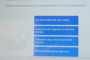 Arrange the fol owing developments in comouter technology in the correct chronological order.
The World Wide Web was created.
invented . Compulers with integrated circults were
invented Computers using vacuum tubes were
The first mobile phones were bulit.