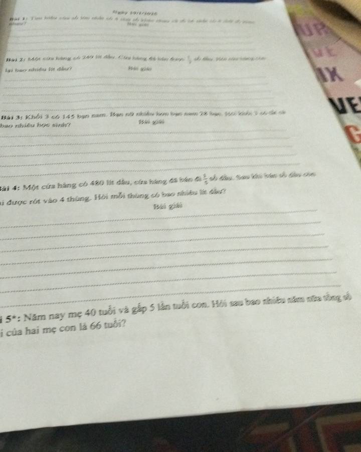 6 ? 
N 
_ 
_ 
UP 
_ 
Bài 21 Một của hàng cố 249 l đầu, Cia bàng đã bàn dạn  7/2  ag Nh n th nn ut 
lại bạo nhiều lt đầu H giá 
_ 
_ 
aX 
_ 
Bài 3: Khổi 3 có 145 bạn năm. Bạn nữ nhiều hơn bạn nam 28 bạc, t66i khổi 3 có đá cà VE 
_ 
bao nhiều học sinh? B gi 
_ 
_ 
C 
_ 
_ 
Mài 4: Một cứa hàng có 480 lit dầu, cứa hàng đã bán đi  1/5  sh đầu. Sao khi bán sh dầu của 
_ 
li được rột vào 4 thùng. Hội mỗi thùng có bao nhiều lít đầu? 
Bài giải 
_ 
_ 
_ 
_ 
_ 
_
5^* : Năm nay mẹ 40 tuổi và gắp 5 lần tuổi con. Hồi sau bao nhiều năm nữa tồng v 
i của hai mẹ con là 66 tuổi?
