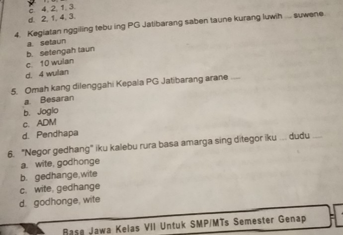 c. 4, 2, 1. 3.
d. 2, 1, 4, 3.
4. Kegiatan nggiling tebu ing PG Jatibarang saben taune kurang luwih suwene
a. setaun
b. setengah taun
c 10 wulan
d. 4 wulan
5. Omah kang dilenggahi Kepala PG Jatibarang arane _
a. Besaran
b. Joglo
c. ADM
d. Pendhapa
6. "Negor gedhang" iku kalebu rura basa amarga sing ditegor iku . dudu
a. wite godhonge
b. gedhange wite
c. wite gedhange
d. godhonge, wite
Base Jawa Kelas VII Untuk SMP/MTs Semester Genap '