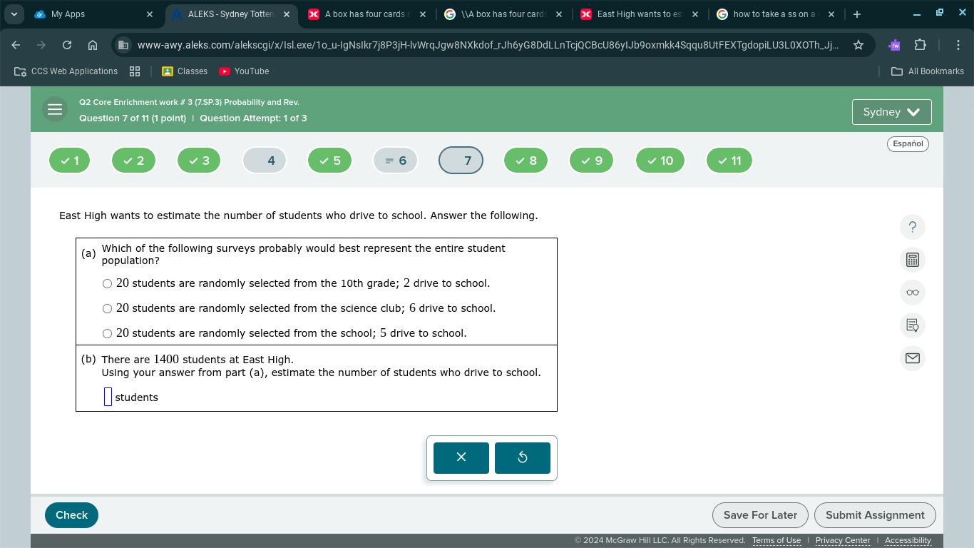 My Apps ALEKS - Sydney Totten A box has four cards A box has four cards East High wants to es how to take a ss on a 
www-awy.aleks.com/alekscgi/x/Isl.exe/1o_u-IgNsIkr7j8P3jH-lvWrqJgw8NXkdof_rJh6yG8DdLLnTcjQCBcU86yIJb9oxmkk4Sqqu8UtFEXTgdopiLU3L0XOTh_Jj.. 
CCS Web Applications * Classes YouTube All Bookmark 
Q2 Core Enrichment work # 3 (7.SP.3) Probability and Rev. 
Question 7 of 11 (1 point) | Question Attempt: 1 of 3 Sydney 
Español
2
4 5 6 7 8 9 10 11
East High wants to estimate the number of students who drive to school. Answer the following. 
? 
× 
Check Save For Later Submit Assignment 
2024 McGraw Hill LLC. All Rights Reserved. Terms of Use 1 Privacy Center 1 Accessibility