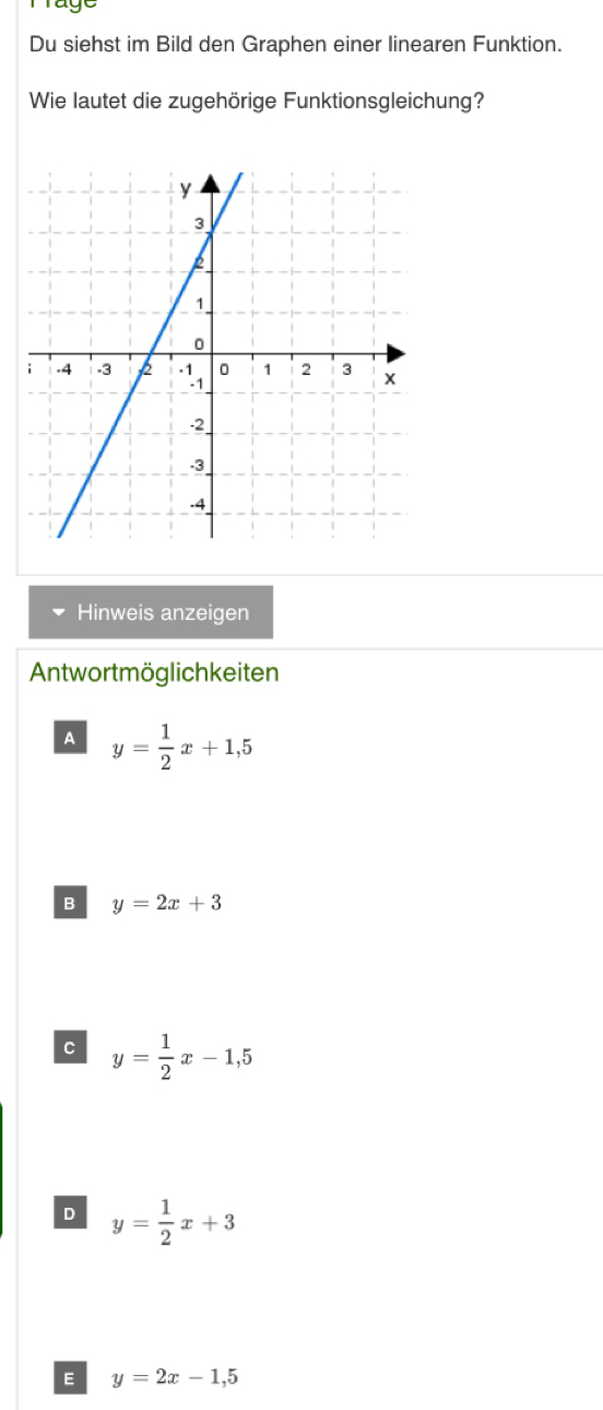 Du siehst im Bild den Graphen einer linearen Funktion.
Wie lautet die zugehörige Funktionsgleichung?
Hinweis anzeigen
Antwortmöglichkeiten
A y= 1/2 x+1,5
B y=2x+3
C y= 1/2 x-1,5
D y= 1/2 x+3
E y=2x-1,5