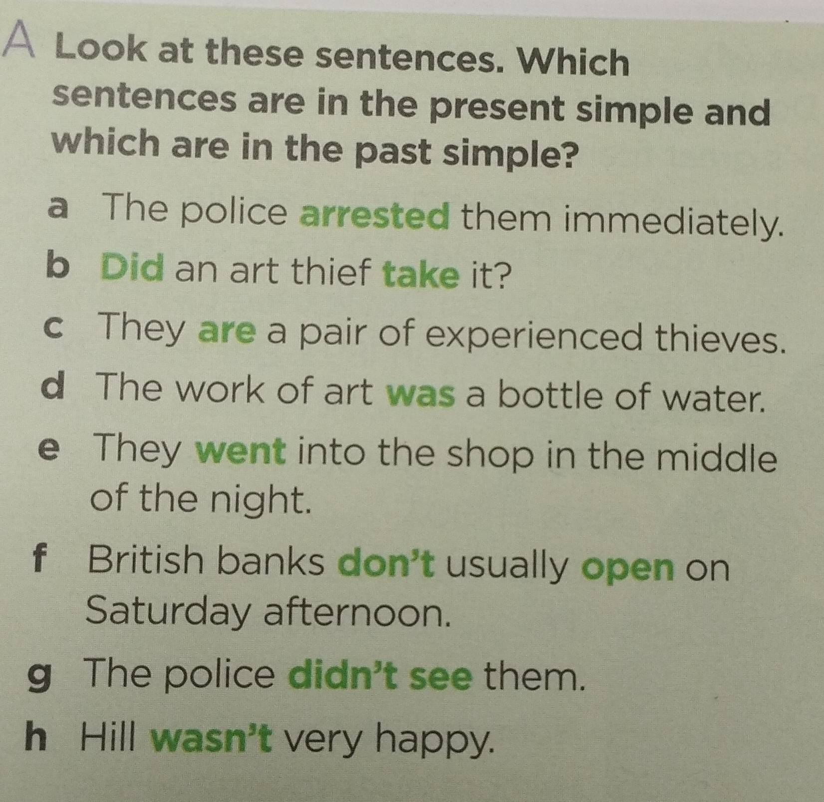 A Look at these sentences. Which
sentences are in the present simple and
which are in the past simple?
a The police arrested them immediately.
b Did an art thief take it?
c They are a pair of experienced thieves.
d The work of art was a bottle of water.
e They went into the shop in the middle
of the night.
f British banks don't usually open on
Saturday afternoon.
g The police didn't see them.
h Hill /asn' t very happy.