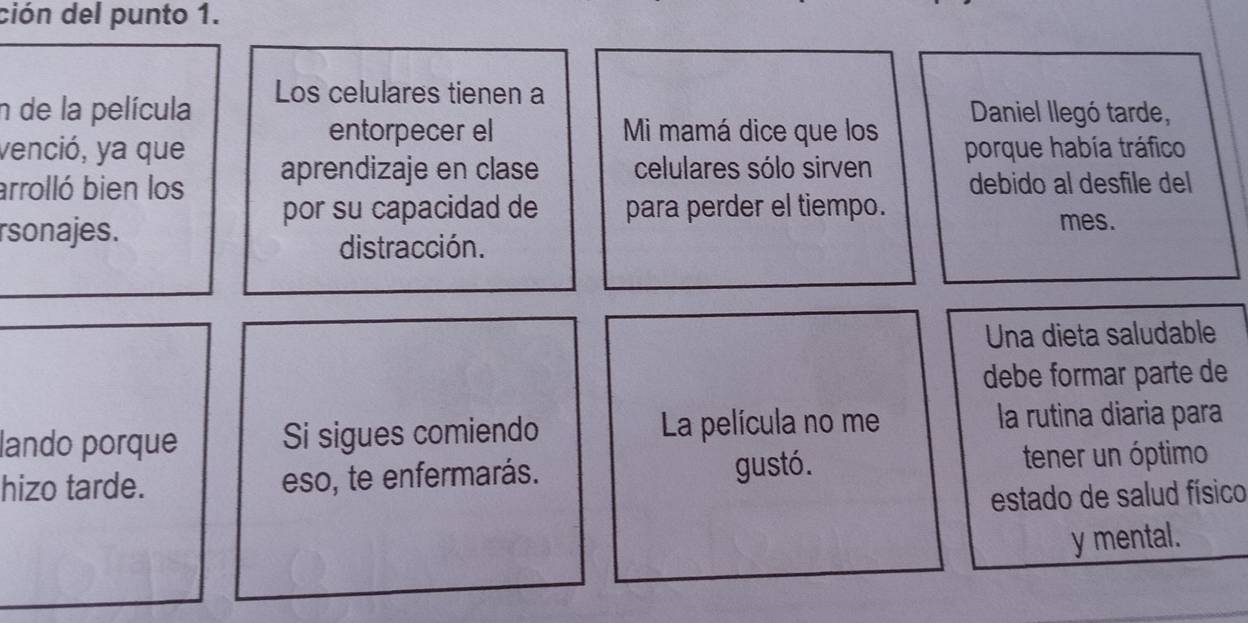 ción del punto 1. 
Los celulares tienen a 
n de la película Daniel llegó tarde, 
entorpecer el Mi mamá dice que los 
venció, ya que porque había tráfico 
arrolló bien los aprendizaje en clase celulares sólo sirven debido al desfile del 
por su capacidad de para perder el tiempo. 
rsonajes. 
mes. 
distracción. 
Una dieta saludable 
debe formar parte de 
lando porque Si sigues comiendo La película no me la rutina diaria para 
hizo tarde. eso, te enfermarás. gustó. tener un óptimo 
estado de salud físico 
y mental.