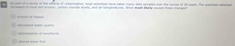 la cant of a study of the effects of urbanization, local scientists have taken many data samples over the course of 20 years. The scientists detected
increases in local soil erosion, carbon dioxide levels, and air temperatures. What most likely caused these changes?
A) arosion of topsail
#) decreased water quality
5) deforestation ef woodiariós
9 altered water flow