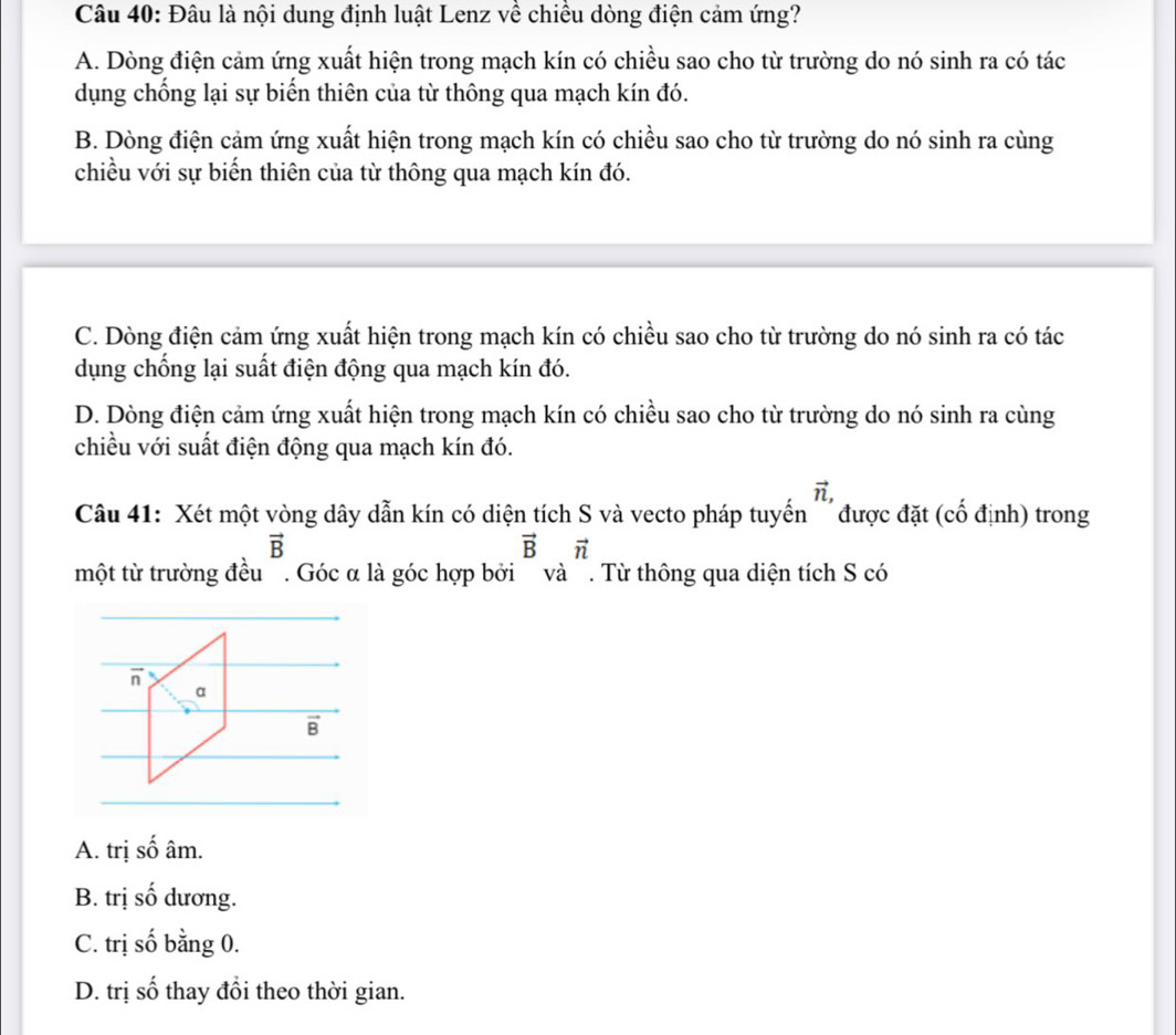 Đâu là nội dung định luật Lenz về chiều dòng điện cảm ứng?
A. Dòng điện cảm ứng xuất hiện trong mạch kín có chiều sao cho từ trường do nó sinh ra có tác
dụng chống lại sự biến thiên của từ thông qua mạch kín đó.
B. Dòng điện cảm ứng xuất hiện trong mạch kín có chiều sao cho từ trường do nó sinh ra cùng
chiều với sự biến thiên của từ thông qua mạch kín đó.
C. Dòng điện cảm ứng xuất hiện trong mạch kín có chiều sao cho từ trường do nó sinh ra có tác
dụng chống lại suất điện động qua mạch kín đó.
D. Dòng điện cảm ứng xuất hiện trong mạch kín có chiều sao cho từ trường do nó sinh ra cùng
chiều với suất điện động qua mạch kín đó.
vector n,
Câu 41: Xét một vòng dây dẫn kín có diện tích S và vecto pháp tuyển '''được đặt (cổ định) trong
vector B
vector Bvector n
một từ trường đều . Góc α là góc hợp bởi và . Từ thông qua diện tích S có
A. trị shat O âm.
B. trị shat O dương.
C. trị số bằng 0.
2x thay đổi theo thời gian.
D. trị số