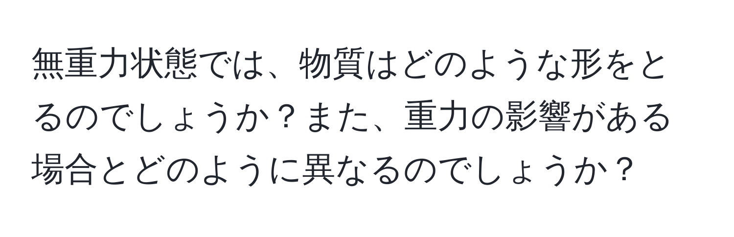 無重力状態では、物質はどのような形をとるのでしょうか？また、重力の影響がある場合とどのように異なるのでしょうか？