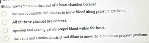 Blood moves into and then out of a heart chamber because
the heart contracts and relaxes to move blood along pressure gradients.
All of these choices are correct.
opening and closing valves propel blood within the heart.
the veins and arteries constrict and dilate to move the blood down pressure gradients.