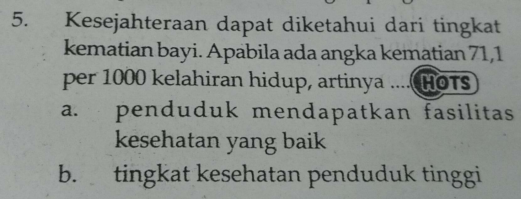 Kesejahteraan dapat diketahui dari tingkat
kematian bayi. Apabila ada angka kematian 71, 1
per 1000 kelahiran hidup, artinya .... HOT
a. penduduk mendapatkan fasilitas
kesehatan yang baik
b. tingkat kesehatan penduduk tinggi