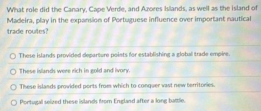 What role did the Canary, Cape Verde, and Azores Islands, as well as the island of
Madeira, play in the expansion of Portuguese influence over important nautical
trade routes?
These islands provided departure points for establishing a global trade empire.
These islands were rich in gold and ivory.
These islands provided ports from which to conquer vast new territories.
Portugal seized these islands from England after a long battle.