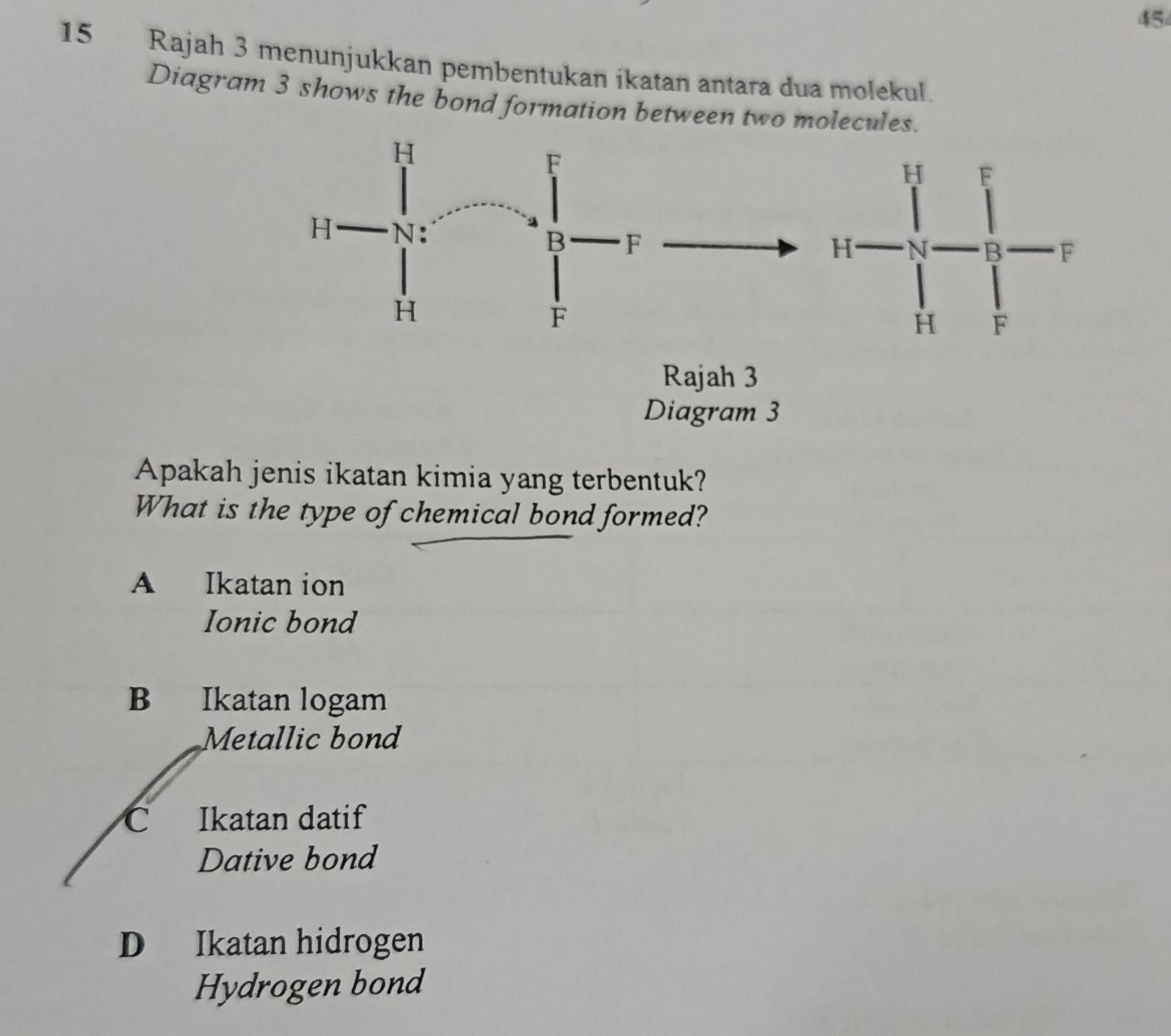 45
15 Rajah 3 menunjukkan pembentukan ikatan antara dua molekul.
Diagram 3 shows the bond formation between two molecu
Diagram 3
Apakah jenis ikatan kimia yang terbentuk?
What is the type of chemical bond formed?
A Ikatan ion
Ionic bond
B Ikatan logam
Metallic bond
C Ikatan datif
Dative bond
D Ikatan hidrogen
Hydrogen bond