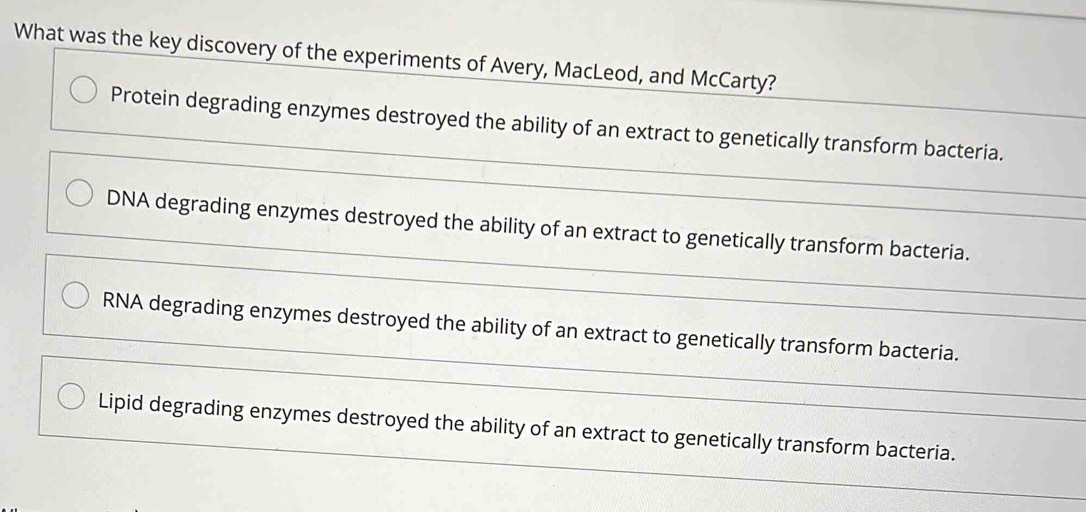 What was the key discovery of the experiments of Avery, MacLeod, and McCarty?
Protein degrading enzymes destroyed the ability of an extract to genetically transform bacteria.
DNA degrading enzymes destroyed the ability of an extract to genetically transform bacteria.
RNA degrading enzymes destroyed the ability of an extract to genetically transform bacteria.
Lipid degrading enzymes destroyed the ability of an extract to genetically transform bacteria.