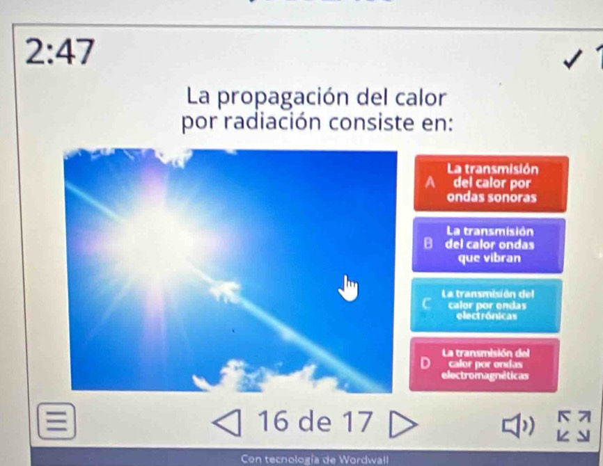 2:47 
La propagación del calor
por radiación consiste en:
La transmisión
A del calor por
ondas sonoras
La transmisión
B del calor ondas
que vibran
La transmisión del
calor por ondas
electrónicas
La transmisión del
D calor por ondas
electromagnéticas
16 de 17
K 7
Con tecnología de Wordwall