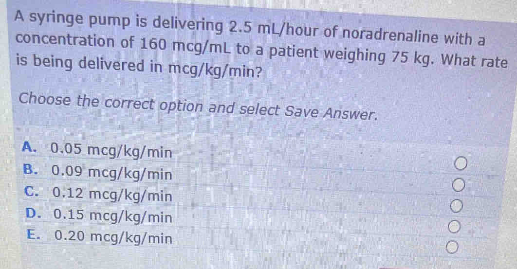 A syringe pump is delivering 2.5 mL/hour of noradrenaline with a
concentration of 160 mcg/mL to a patient weighing 75 kg. What rate
is being delivered in mcg/kg/min?
Choose the correct option and select Save Answer.
A. 0.05 mcg/kg/min
B. 0.09 mcg/kg/min
C. 0.12 mcg/kg/min
D. 0.15 mcg/kg/min
E. 0.20 mcg/kg/min