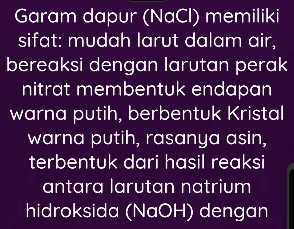 Garam dapur (NaCl) memiliki 
sifat: mudah larut dalam air, 
bereaksi dengan larutan perak 
nitrat membentuk endapan 
warna putih, berbentuk Kristal 
warna putih, rasanya asin, 
terbentuk dari hasil reaksi 
antara larutan natrium 
hidroksida (NaOH) dengan