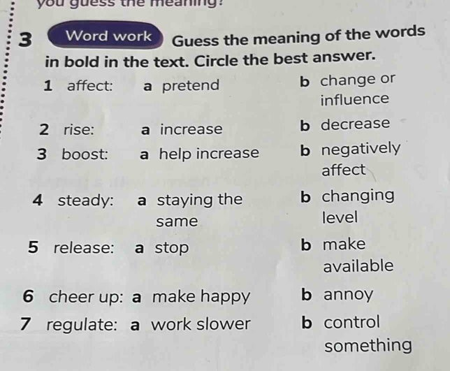 you guess the meaning?
3 Word work Guess the meaning of the words
in bold in the text. Circle the best answer.
1 affect: a pretend b change or
influence
2 rise: a increase b decrease
3 boost: a help increase b negatively
affect
4 steady: a staying the b changing
same level
5 release: a stop b make
available
6 cheer up: a make happy b annoy
7 regulate: a work slower b control
something