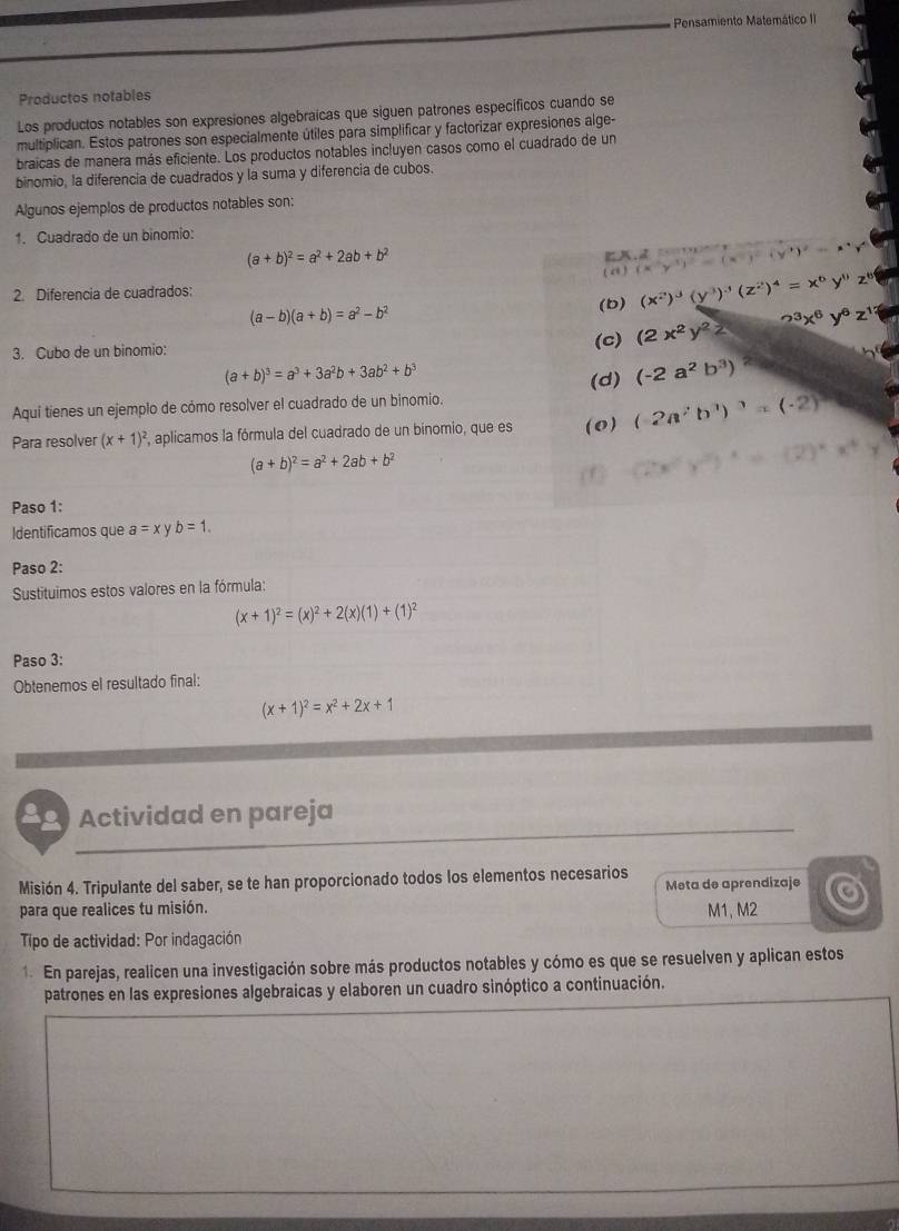 Pensamiento Matemático II
Productos notables
Los productos notables son expresiones algebraícas que siguen patrones específicos cuando se
multiplican. Estos patrones son especialmente útiles para simplificar y factorizar expresiones alge-
braicas de manera más eficiente. Los productos notables incluyen casos como el cuadrado de un
binomio, la diferencia de cuadrados y la suma y diferencia de cubos.
Algunos ejemplos de productos notables son:
1. Cuadrado de un binomio:
(a+b)^2=a^2+2ab+b^2

() (x^(-1))^2=0
(b) (x^2)^3(y^3)^-1beginpmatrix z^2end(pmatrix)^4=x^6y^9z^8
2. Diferencia de cuadrados:
(a-b)(a+b)=a^2-b^2
3. Cubo de un binomio: (c) (2x^2y^2z 2^3x^6y^6z^(12)
(a+b)^3=a^3+3a^2b+3ab^2+b^3
(d) (-2a^2b^3)
Aquí tienes un ejemplo de cómo resolver el cuadrado de un binomio.
Para resolver (x+1)^2 , aplicamos la fórmula del cuadrado de un binomio, que es (0) (-2a^2b^3)^3=(-2)^3
(a+b)^2=a^2+2ab+b^2
Paso 1:
Identificamos que a=xy b=1.
Paso 2:
* Sustituimos estos valores en la fórmula:
(x+1)^2=(x)^2+2(x)(1)+(1)^2
Paso 3:
Obtenemos el resultado final:
(x+1)^2=x^2+2x+1
Actividad en pareja
Misión 4. Tripulante del saber, se te han proporcionado todos los elementos necesarios Meta de aprendizaje
para que realices tu misión. M1, M2
Tipo de actividad: Por indagación
1. En parejas, realicen una investigación sobre más productos notables y cómo es que se resuelven y aplican estos
patrones en las expresiones algebraicas y elaboren un cuadro sinóptico a continuación.