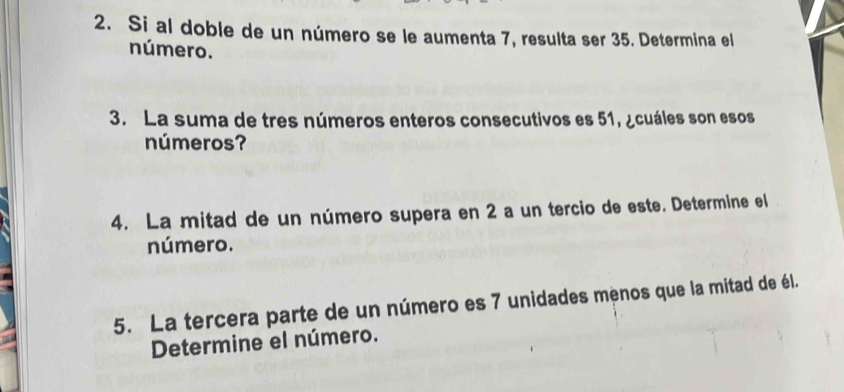 Si al doble de un número se le aumenta 7, resulta ser 35. Determina el 
número. 
3. La suma de tres números enteros consecutivos es 51, ¿cuáles son esos 
números? 
4. La mitad de un número supera en 2 a un tercio de este. Determine el 
número. 
5. La tercera parte de un número es 7 unidades menos que la mitad de él. 
Determine el número.