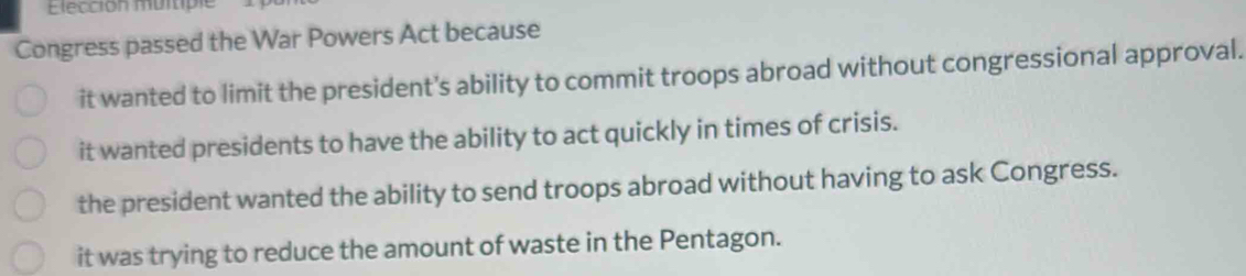 Elección multiple
Congress passed the War Powers Act because
it wanted to limit the president's ability to commit troops abroad without congressional approval.
it wanted presidents to have the ability to act quickly in times of crisis.
the president wanted the ability to send troops abroad without having to ask Congress.
it was trying to reduce the amount of waste in the Pentagon.