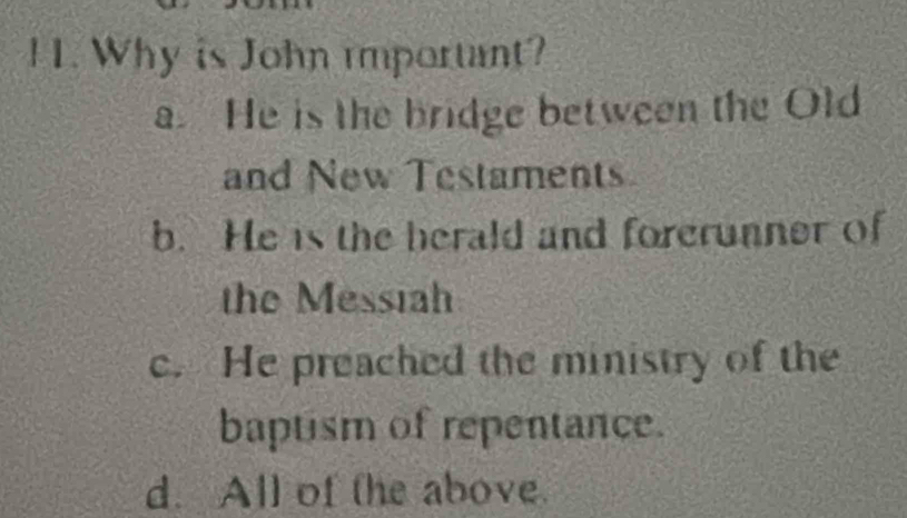 Why is John important?
a. He is the bridge between the Old
and New Testaments
b. He is the berald and forerunner of
the Messiah
c. He preached the ministry of the
baptism of repentance.
d. All of the above.