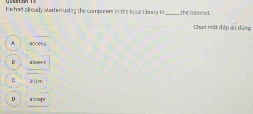 He had already started using the computers in the local library to _the Internet.
Chọn một đáp án đúng
A access
B assess
C arrive
D accept