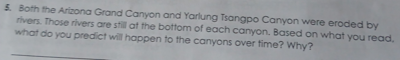 Both the Arizona Grand Canyon and Yarlung Tsangpo Canyon were eroded by 
rivers. Those rivers are still at the bottom of each canyon. Based on what you read, 
what do you predict will happen to the canyons over time? Why?