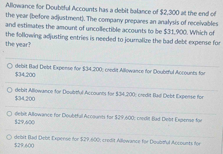 Allowance for Doubtful Accounts has a debit balance of $2,300 at the end of
the year (before adjustment). The company prepares an analysis of receivables
and estimates the amount of uncollectible accounts to be $31,900. Which of
the following adjusting entries is needed to journalize the bad debt expense for
the year?
debit Bad Debt Expense for $34,200; credit Allowance for Doubtful Accounts for
$34,200
debit Allowance for Doubtful Accounts for $34,200; credit Bad Debt Expense for
$34,200
debit Allowance for Doubtful Accounts for $29,600; credit Bad Debt Expense for
$29,600
debit Bad Debt Expense for $29,600; credit Allowance for Doubtful Accounts for
$29,600