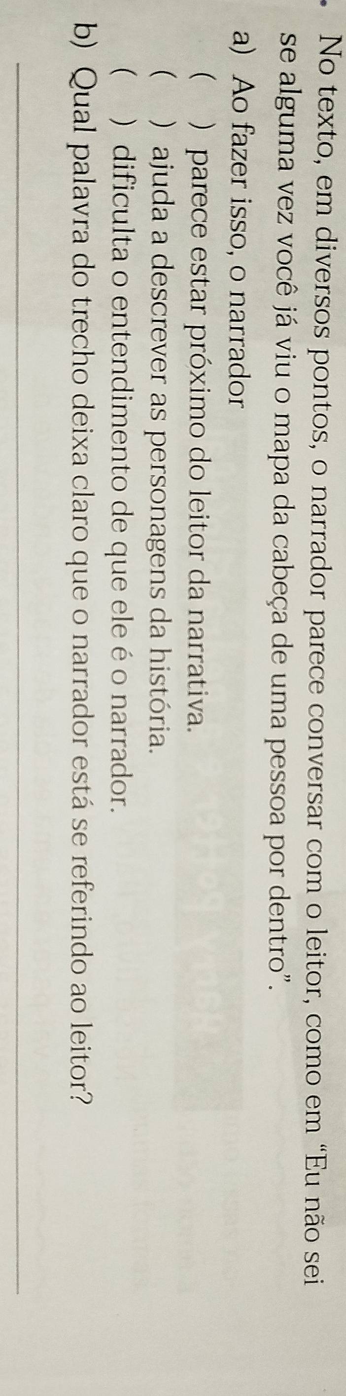 No texto, em diversos pontos, o narrador parece conversar com o leitor, como em “Eu não sei
se alguma vez você já viu o mapa da cabeça de uma pessoa por dentro".
a) Ao fazer isso, o narrador
 ) parece estar próximo do leitor da narrativa.
 )ajuda a descrever as personagens da história.
 ) dificulta o entendimento de que ele é o narrador.
b) Qual palavra do trecho deixa claro que o narrador está se referindo ao leitor?
_