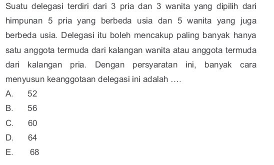 Suatu delegasi terdiri dari 3 pria dan 3 wanita yang dipilih dari
himpunan 5 pria yang berbeda usia dan 5 wanita yang juga
berbeda usia. Delegasi itu boleh mencakup paling banyak hanya
satu anggota termuda dari kalangan wanita atau anggota termuda
dari kalangan pria. Dengan persyaratan ini, banyak cara
menyusun keanggotaan delegasi ini adalah ....
A. 52
B. 56
C. 60
D. 64
E. 68