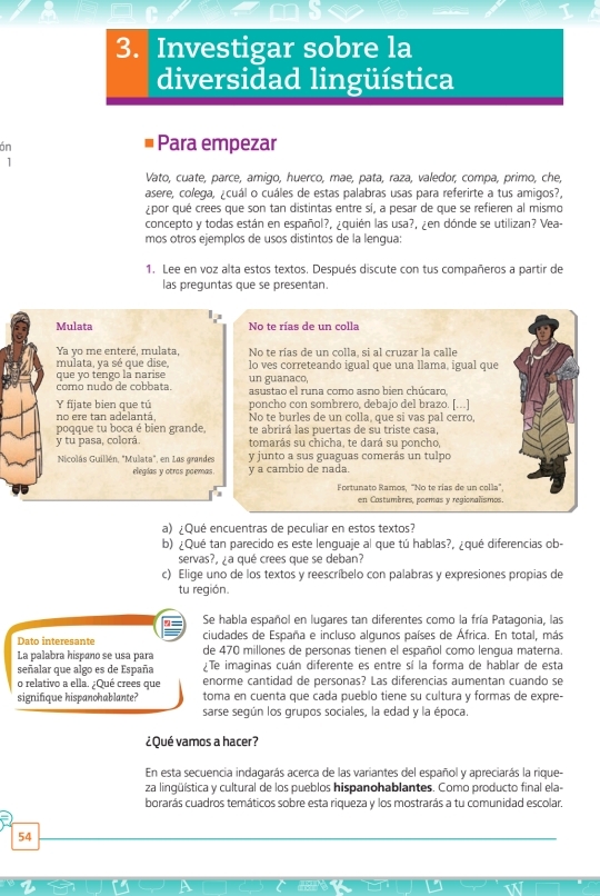 Investigar sobre la
diversidad lingüística
ón
Para empezar
1
Vato, cuate, parce, amigo, huerco, mae, pata, raza, valedor, compa, primo, che,
asere, colega, ¿cuál o cuáles de estas palabras usas para referirte a tus amigos?,
¿por qué crees que son tan distintas entre sí, a pesar de que se refieren al mismo
concepto y todas están en español?, ¿quién las usa?, ¿en dónde se utilizan? Vea-
mos otros ejemplos de usos distintos de la lengua:
1. Lee en voz alta estos textos. Después discute con tus compañeros a partir de
las prequntas que se presentan.
Mulata No te rías de un colla
Ya yo me enteré, mulata No te rias de un colla, si al cruzar la calle
mulata, ya sé que dise,
que yo téngo la narise lo ves correteando igual que una llama, igual que
un guanaco,
como nudo de cobbata. asustao el runa como asno bien chúcaro,
Y fijate bien que tú poncho con sombrero, debajo del brazo. [...]
no ere tan adelantá. No te burles de un colla, que si vas pal cerro,
poqque tu boca é bien grande te abrirá las puertas de su triste casa,
y tu pasa, colorá. tomarás su chicha, te dará su poncho,
Nicolás Guillén, "Mulata", en 1as grandes y junto a sus guaguas comerás un tulpo
elegias y otras paemas. y a cambio de nada.
Fortunato Ramos, "No te rías de un colla",
en Costumbres, poemas y regionalísmos.
a) ¿Qué encuentras de peculiar en estos textos?
b) ¿Qué tan parecido es este lenguaje al que tú hablas?, ¿qué diferencias ob-
servas?. a qué crees que se deban?
c) Elige uno de los textos y reescríbelo con palabras y expresiones propias de
tu región.
Se habla español en lugares tan diferentes como la fría Patagonia, las
Dato interesante ciudades de España e incluso algunos países de África. En total, más
La palabra hispañó se usa para de 470 millones de personas tienen el español como lengua materna.
señalar que algo es de España ¿Te imaginas cuán diferente es entre sí la forma de hablar de esta
o relativo a ella. ¿Qué crees que enorme cantidad de personas? Las diferencias aumentan cuando se
signifique hispanchablante? toma en cuenta que cada pueblo tiene su cultura y formas de expre-
sarse según los grupos sociales, la edad y la época.
¿Qué vamos a hacer?
En esta secuencia indagarás acerca de las variantes del español y apreciarás la rique-
za lingüística y cultural de los pueblos hispanohablantes. Como producto final ela-
borarás cuadros temáticos sobre esta riqueza y los mostrarás a tu comunidad escolar.
54