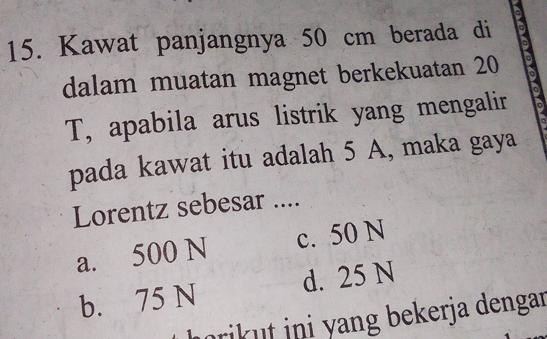 a
15. Kawat panjangnya 50 cm berada di a
a
dalam muatan magnet berkekuatan 20 a
a
T, apabila arus listrik yang mengalir
pada kawat itu adalah 5 A, maka gaya
Lorentz sebesar ....
a. 500 N c. 50 N
b. 75 N d. 25 N
mrik t ini yang bekerja dengar