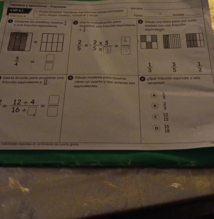 Números y operaciones - Fracciones Nombre_
4.NF.A.1 Puedo encontrar fracciones equivalentes usando estrategias
Práctica: A como dibujar modelos, multiplicar y dividir. Fecha _Puntaje_
y una fracción equivalente. Usa la multiplicación para a Dibuja una linea para unir cada
Sombrea los modelos; mostrar  3/4  encontrar una fracción equivalente modelo con una fracción
a  2/5 . equivalente
=
·
 3/4 = □ /□  
 1/3   3/5   1/2 
Usa la división para encontrar una Dibuja modelos para mostrar ¿Qué fracción equivale a seis
cómo un cuarto y dos octavos son novenos?
fracción equivalente a  12/16 . equivalentes.
^2= (12/ 4)/16/ □  = □ /□  
A  1/3 
B  2/3 
C  12/15 
D  16/18 
habilidades basadas en estándares de cuarto grado