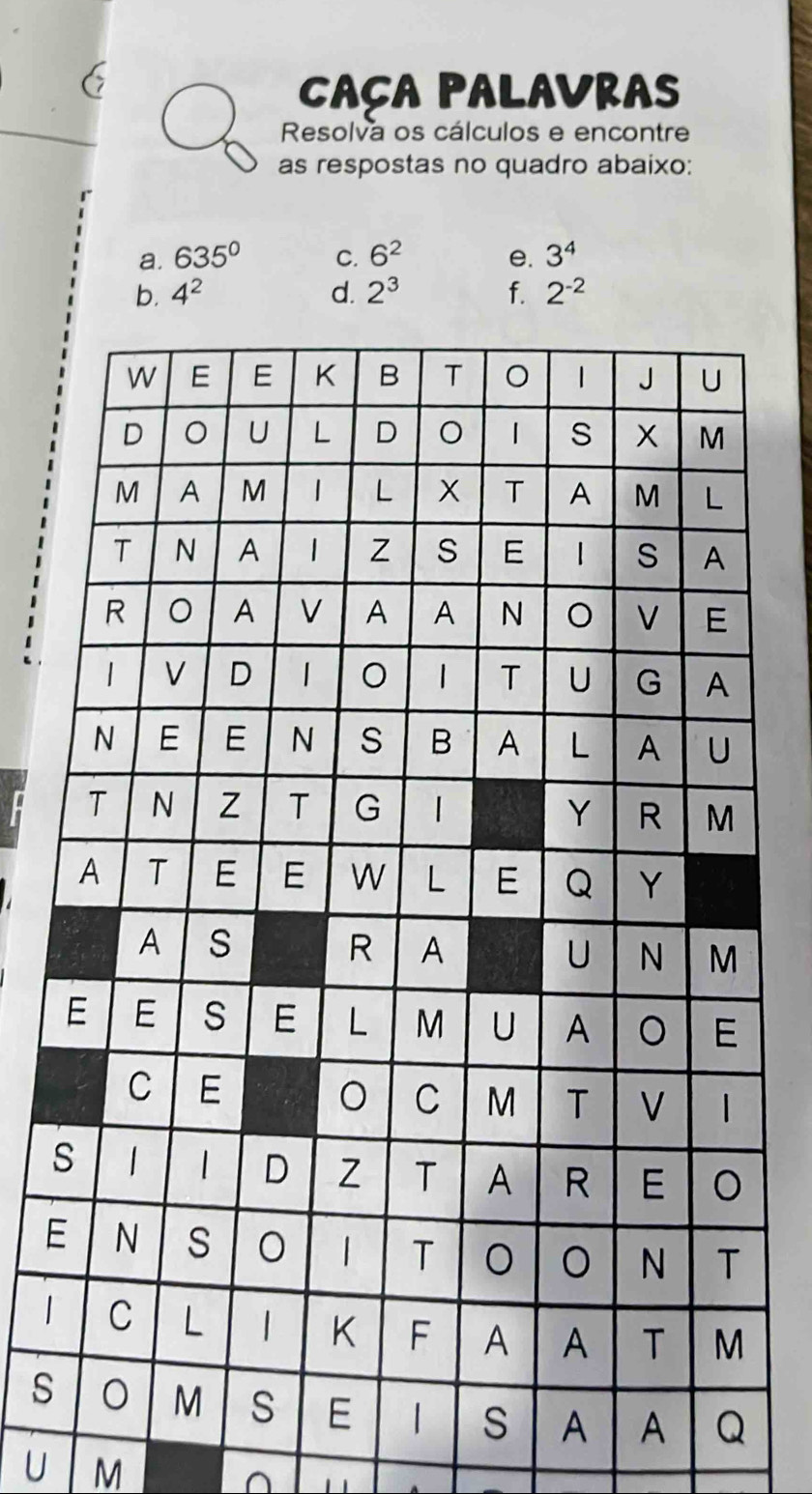 CAÇA PALAVRAS 
Resolva os cálculos e encontre 
as respostas no quadro abaixo: 
a. 635° C. 6^2 e. 3^4
b. 4^2 d. 2^3 f. 2^(-2)
s 
E 
| 
s 
U M