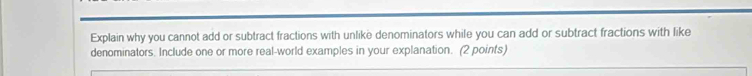 Explain why you cannot add or subtract fractions with unlike denominators while you can add or subtract fractions with like 
denominators. Include one or more real-world examples in your explanation. (2 points)