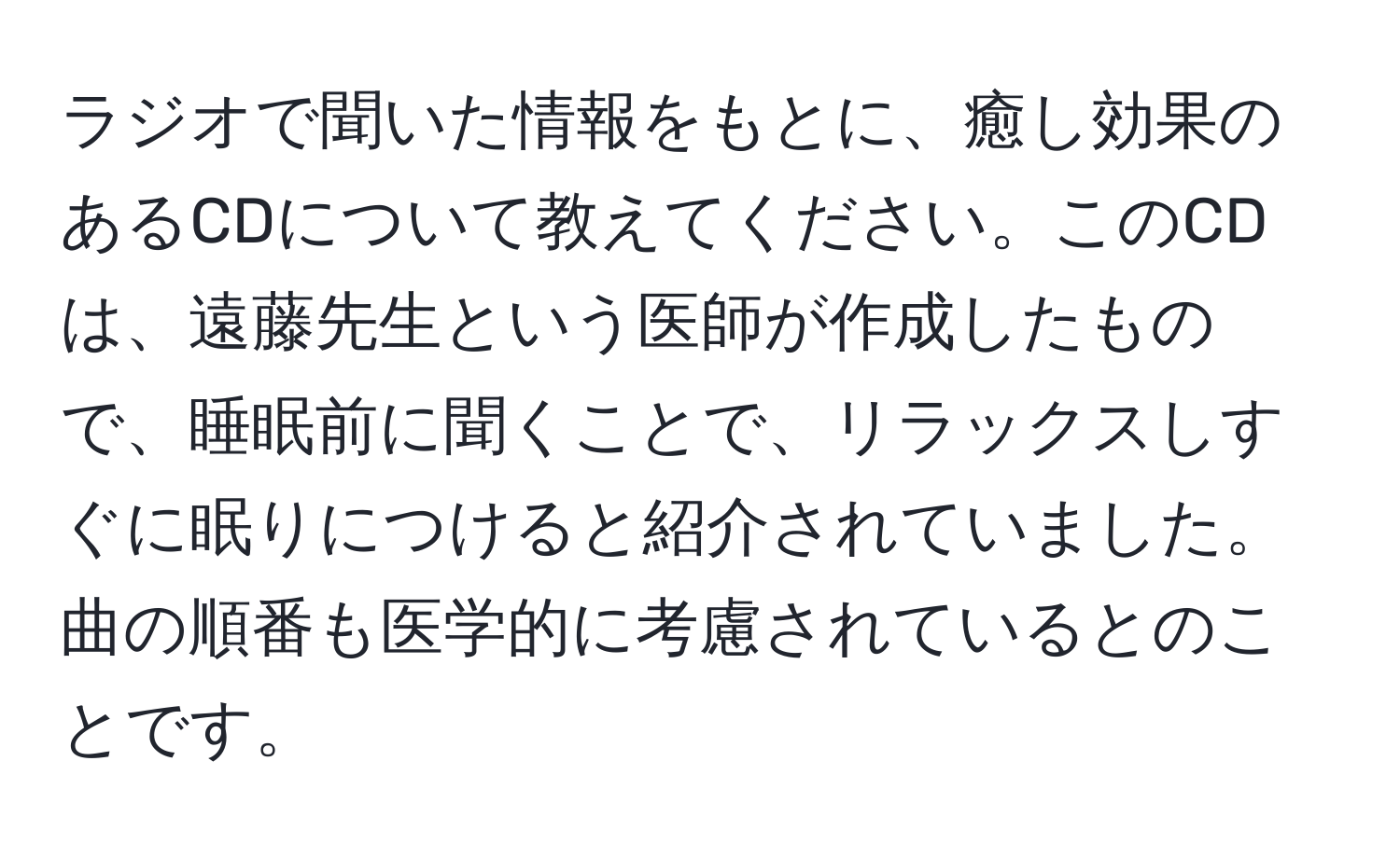 ラジオで聞いた情報をもとに、癒し効果のあるCDについて教えてください。このCDは、遠藤先生という医師が作成したもので、睡眠前に聞くことで、リラックスしすぐに眠りにつけると紹介されていました。曲の順番も医学的に考慮されているとのことです。