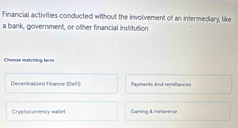 Financial activities conducted without the involvement of an intermediary, like
a bank, government, or other financial institution
Choose matching term
Decentralized Finance (DeFí) Payments And remittances
Cryptocurrency wallet Gaming & metaverse