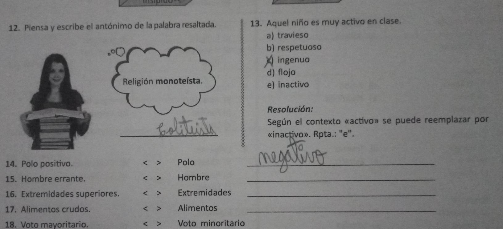 Isípião
12. Piensa y escribe el antónimo de la palabra resaltada. 13. Aquel niño es muy activo en clase.
a) travieso
b) respetuoso
)ingenuo
d) flojo
e) inactivo
Resolución:
Según el contexto «activo» se puede reemplazar por
«inactivo». Rpta.: "e".
14. Polo positivo. Polo_
<
15. Hombre errante. < > Hombre_
16. Extremidades superiores. < > Extremidades_
17. Alimentos crudos. < > Alimentos_
18. Voto mayoritario. < > Voto minoritario