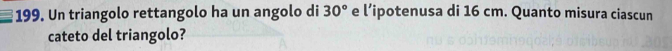 Un triangolo rettangolo ha un angolo di 30° e l’ipotenusa di 16 cm. Quanto misura ciascun 
cateto del triangolo?