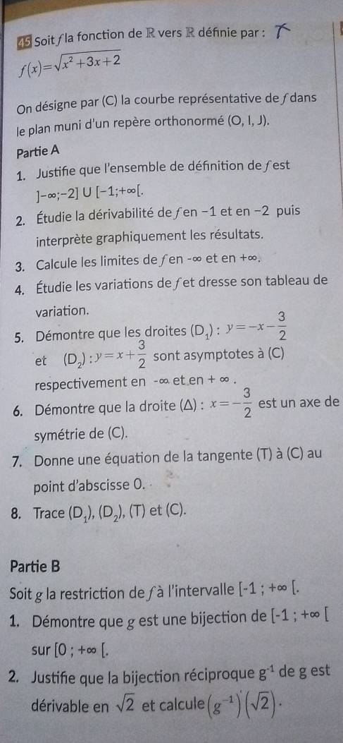 Soit / la fonction de R vers R définie par :
f(x)=sqrt(x^2+3x+2)
On désigne par (C) la courbe représentative de ∫dans 
le plan muni d'un repère orthonormé (O,l,J). 
Partie A 
1. Justifie que l'ensemble de définition deƒest
]-∈fty ;-2]∪ [-1;+∈fty [. 
2. Étudie la dérivabilité de ƒen -1 et en -2 puis 
interprète graphiquement les résultats. 
3. Calcule les limites de ƒen -∞ et en +∞. 
4. Étudie les variations de ∫et dresse son tableau de 
variation. 
5. Démontre que les droites (D_1):y=-x- 3/2 
et (D_2):y=x+ 3/2  sont asymptotes à (C) 
respectivement en -∞ et en + ∞. 
6. Démontre que la droite (Δ) : x=- 3/2  est un axe de 
symétrie de (C). 
7. Donne une équation de la tangente (T) à (C) au 
point d’abscisse 0. 
8. Trace (D_1), (D_2),(T) et (C). 
Partie B 
Soit g la restriction de à l'intervalle [-1;+∈fty [. 
1. Démontre que g est une bijection de [-1;+∈fty [
sur [0;+∈fty [. 
2. Justifie que la bijection réciproque g^(-1) de gest 
dérivable en sqrt(2) et calcule (g^(-1))(sqrt(2))·