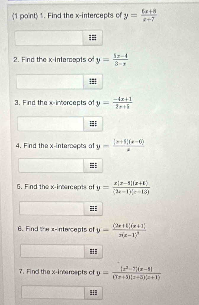 Find the x-intercepts of y= (6x+8)/x+7 
2. Find the x-intercepts of y= (5x-4)/3-x 
3. Find the x-intercepts of y= (-4x+1)/2x+5 
4. Find the x-intercepts of y= ((x+6)(x-6))/x 
5. Find the x-intercepts of y= (x(x-8)(x+6))/(2x-1)(x+13) 
6. Find the x-intercepts of y=frac (2x+5)(x+1)x(x-1)^2
7. Find the x-intercepts of y= ((x^2-7)(x-8))/(7x+5)(x+3)(x+1) 