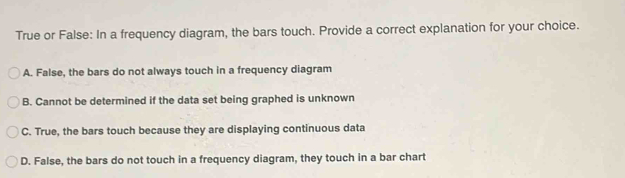 True or False: In a frequency diagram, the bars touch. Provide a correct explanation for your choice.
A. False, the bars do not always touch in a frequency diagram
B. Cannot be determined if the data set being graphed is unknown
C. True, the bars touch because they are displaying continuous data
D. False, the bars do not touch in a frequency diagram, they touch in a bar chart