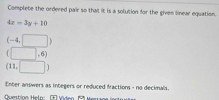 Complete the ordered pair so that it is a solution for the given linear equation.
4x=3y+10
(-4,□ )
□ ,6)
(11, □ )
Enter answers as integers or reduced fractions - no decimals. 
Question Help: Video Message i